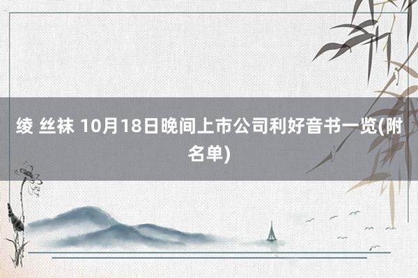 绫 丝袜 10月18日晚间上市公司利好音书一览(附名单)