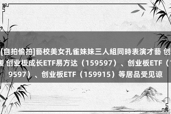 [自拍偷拍]藝校美女孔雀妹妹三人組同時表演才藝 创业板系列指数本周回暖 创业板成长ETF易方达（15