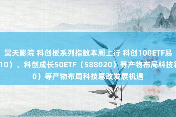 昊天影院 科创板系列指数本周上行 科创100ETF易方达（588210）、科创成长50ETF（588