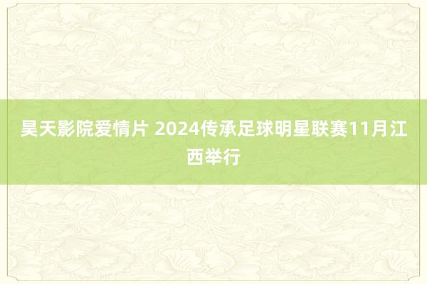 昊天影院爱情片 2024传承足球明星联赛11月江西举行