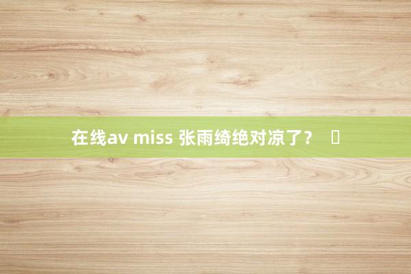 在线av miss 张雨绮绝对凉了？  ​