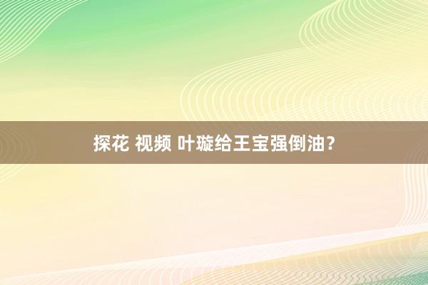 探花 视频 叶璇给王宝强倒油？