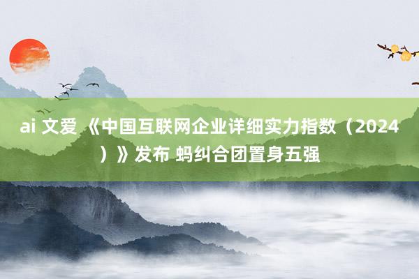 ai 文爱 《中国互联网企业详细实力指数（2024）》发布 蚂纠合团置身五强