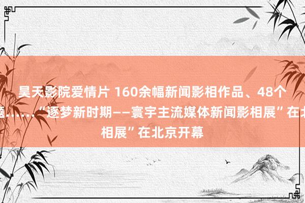 昊天影院爱情片 160余幅新闻影相作品、48个影相专题……“逐梦新时期——寰宇主流媒体新闻影相展”在