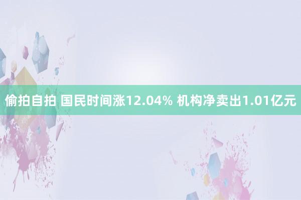 偷拍自拍 国民时间涨12.04% 机构净卖出1.01亿元