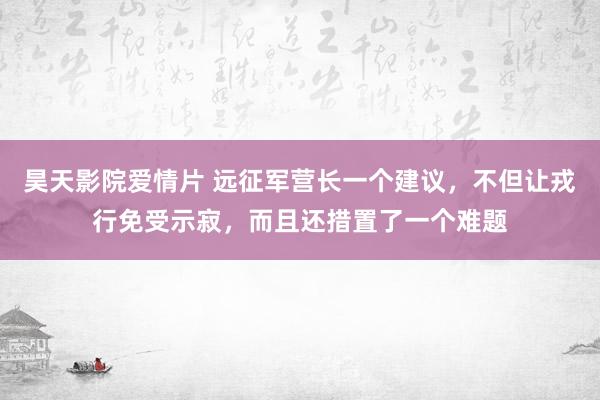 昊天影院爱情片 远征军营长一个建议，不但让戎行免受示寂，而且还措置了一个难题