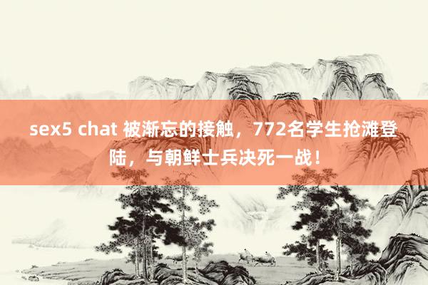 sex5 chat 被渐忘的接触，772名学生抢滩登陆，与朝鲜士兵决死一战！