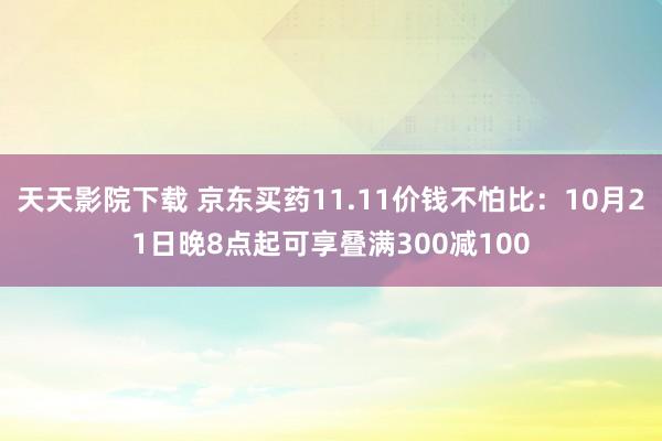 天天影院下载 京东买药11.11价钱不怕比：10月21日晚8点起可享叠满300减100