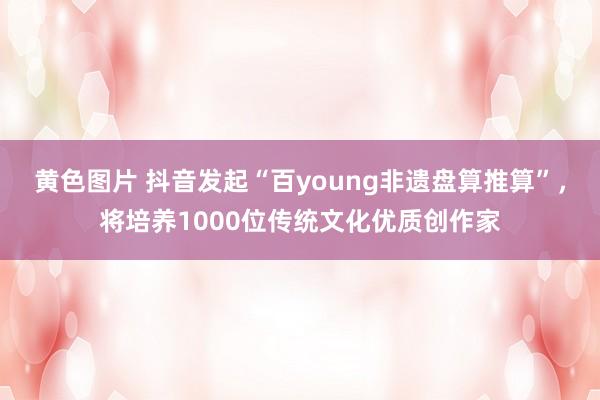 黄色图片 抖音发起“百young非遗盘算推算”，将培养1000位传统文化优质创作家