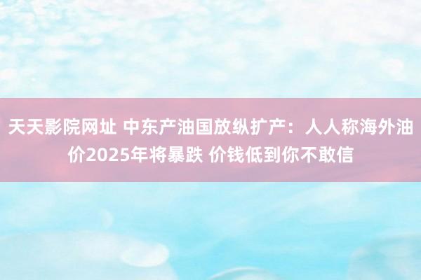 天天影院网址 中东产油国放纵扩产：人人称海外油价2025年将暴跌 价钱低到你不敢信