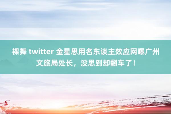 裸舞 twitter 金星思用名东谈主效应网曝广州文旅局处长，没思到却翻车了！