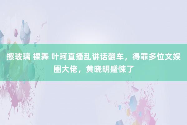 擦玻璃 裸舞 叶珂直播乱讲话翻车，得罪多位文娱圈大佬，黄晓明蹙悚了