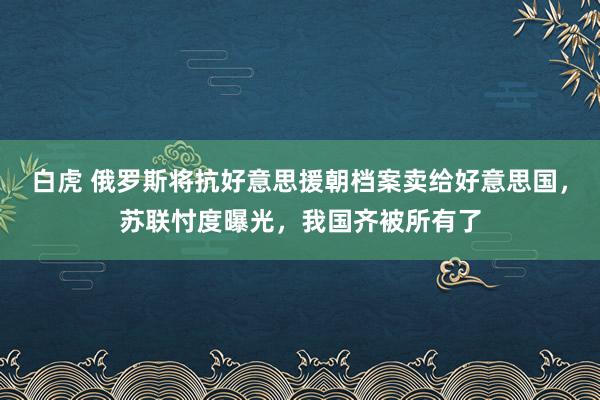 白虎 俄罗斯将抗好意思援朝档案卖给好意思国，苏联忖度曝光，我国齐被所有了