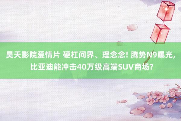 昊天影院爱情片 硬杠问界、理念念! 腾势N9曝光, 比亚迪能冲击40万级高端SUV商场?