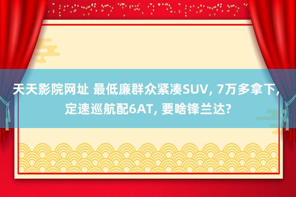 天天影院网址 最低廉群众紧凑SUV， 7万多拿下， 定速巡航配6AT， 要啥锋兰达?