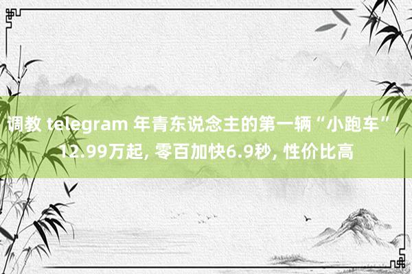 调教 telegram 年青东说念主的第一辆“小跑车”, 12.99万起, 零百加快6.9秒, 性价