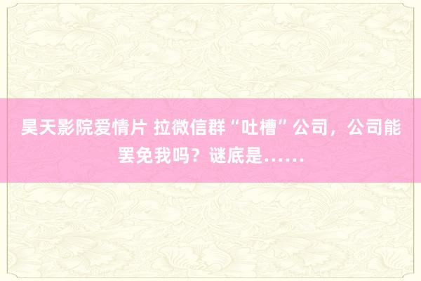 昊天影院爱情片 拉微信群“吐槽”公司，公司能罢免我吗？谜底是……