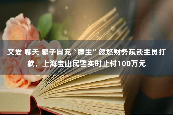 文爱 聊天 骗子冒充“雇主”忽悠财务东谈主员打款，上海宝山民警实时止付100万元