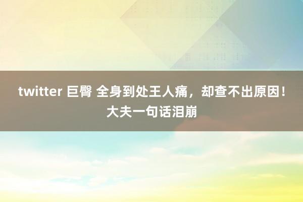 twitter 巨臀 全身到处王人痛，却查不出原因！大夫一句话泪崩