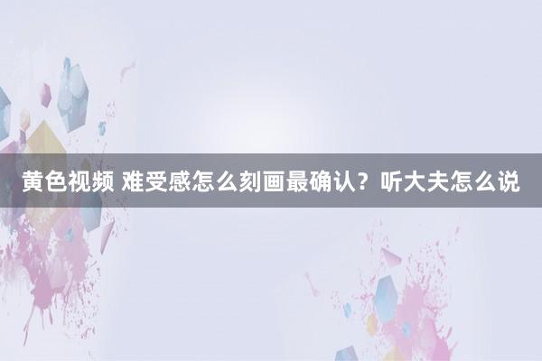 黄色视频 难受感怎么刻画最确认？听大夫怎么说