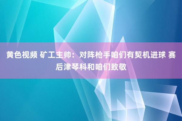 黄色视频 矿工主帅：对阵枪手咱们有契机进球 赛后津琴科和咱们致敬