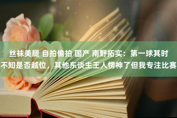 丝袜美腿 自拍偷拍 国产 南野拓实：第一球其时不知是否越位，其他东谈主王人愣神了但我专注比赛