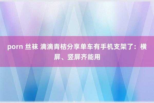 porn 丝袜 滴滴青桔分享单车有手机支架了：横屏、竖屏齐能用