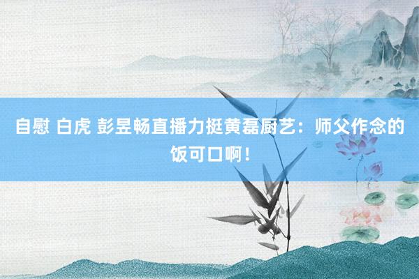 自慰 白虎 彭昱畅直播力挺黄磊厨艺：师父作念的饭可口啊！