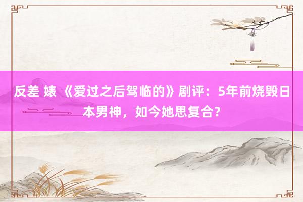 反差 婊 《爱过之后驾临的》剧评：5年前烧毁日本男神，如今她思复合？