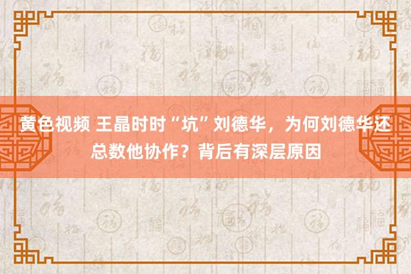 黄色视频 王晶时时“坑”刘德华，为何刘德华还总数他协作？背后有深层原因