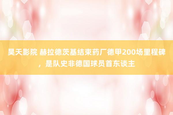 昊天影院 赫拉德茨基结束药厂德甲200场里程碑，是队史非德国球员首东谈主