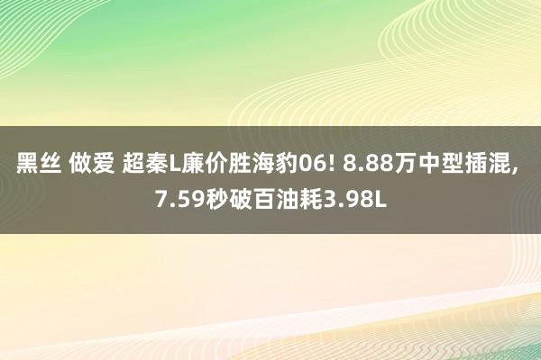 黑丝 做爱 超秦L廉价胜海豹06! 8.88万中型插混， 7.59秒破百油耗3.98L