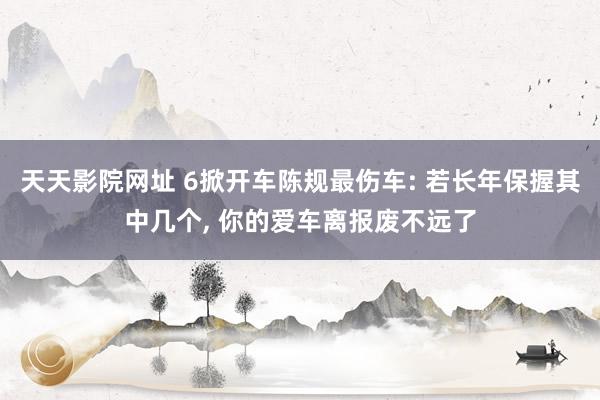 天天影院网址 6掀开车陈规最伤车: 若长年保握其中几个, 你的爱车离报废不远了