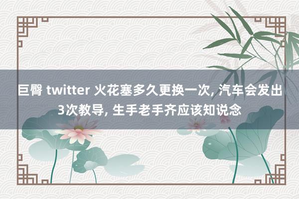 巨臀 twitter 火花塞多久更换一次， 汽车会发出3次教导， 生手老手齐应该知说念