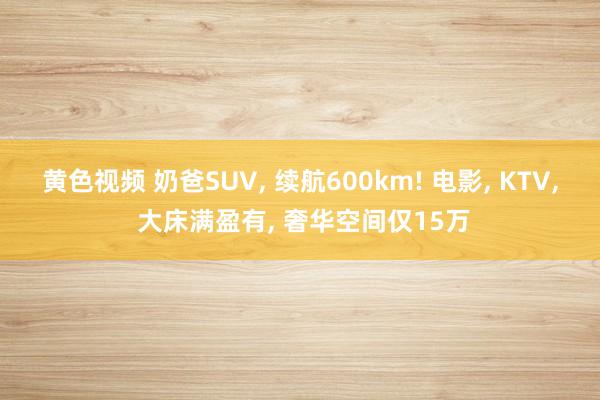 黄色视频 奶爸SUV, 续航600km! 电影, KTV, 大床满盈有, 奢华空间仅15万