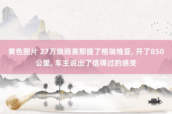 黄色图片 27万烧毁赛那提了格瑞维亚, 开了850公里, 车主说出了信得过的感受