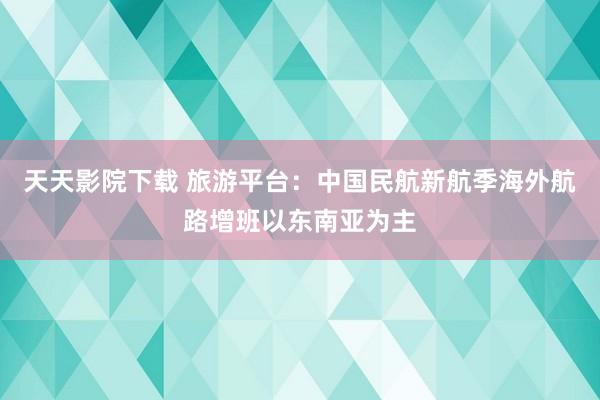 天天影院下载 旅游平台：中国民航新航季海外航路增班以东南亚为主