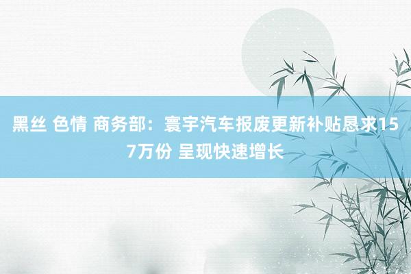 黑丝 色情 商务部：寰宇汽车报废更新补贴恳求157万份 呈现快速增长