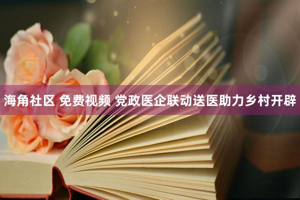 海角社区 免费视频 党政医企联动送医助力乡村开辟