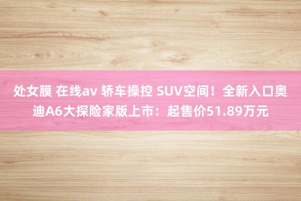 处女膜 在线av 轿车操控 SUV空间！全新入口奥迪A6大探险家版上市：起售价51.89万元