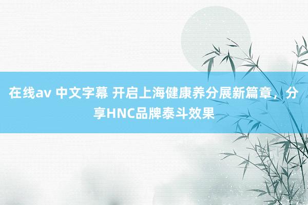 在线av 中文字幕 开启上海健康养分展新篇章，分享HNC品牌泰斗效果