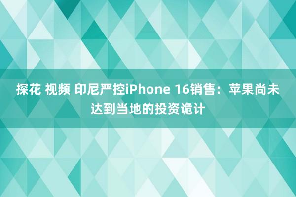 探花 视频 印尼严控iPhone 16销售：苹果尚未达到当地的投资诡计