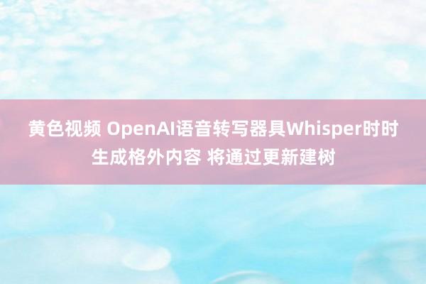 黄色视频 OpenAI语音转写器具Whisper时时生成格外内容 将通过更新建树