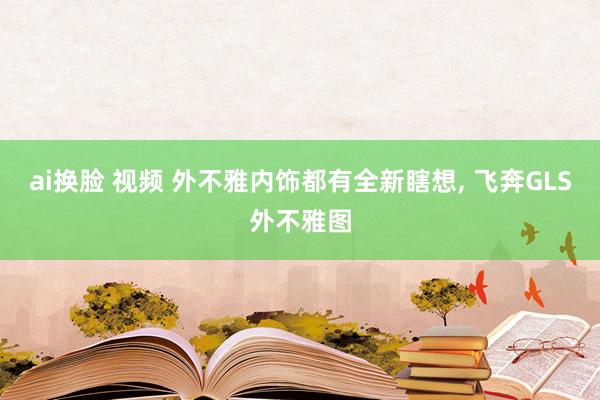 ai换脸 视频 外不雅内饰都有全新瞎想， 飞奔GLS外不雅图