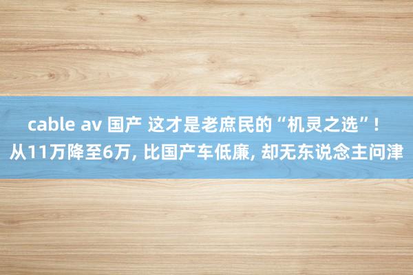 cable av 国产 这才是老庶民的“机灵之选”! 从11万降至6万, 比国产车低廉, 却无东说念