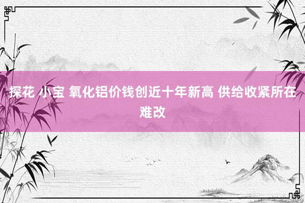 探花 小宝 氧化铝价钱创近十年新高 供给收紧所在难改