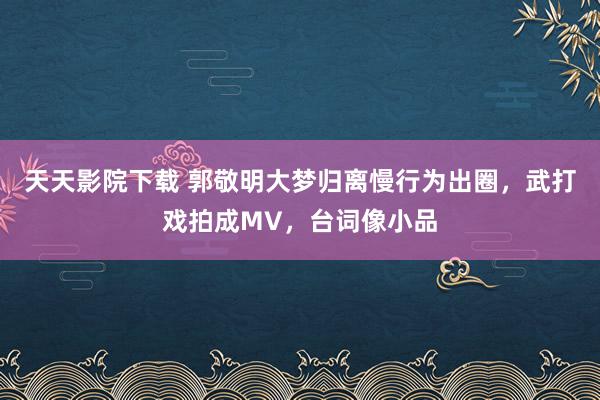 天天影院下载 郭敬明大梦归离慢行为出圈，武打戏拍成MV，台词像小品