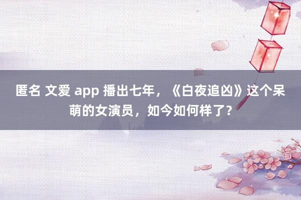 匿名 文爱 app 播出七年，《白夜追凶》这个呆萌的女演员，如今如何样了？