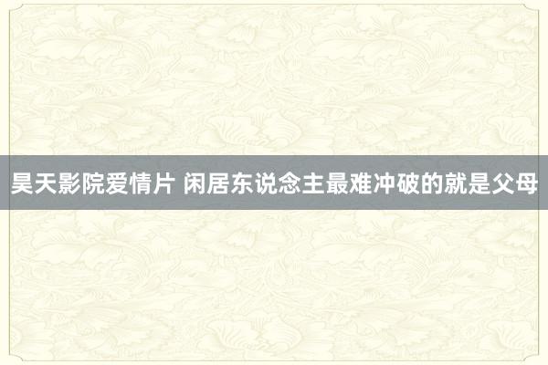 昊天影院爱情片 闲居东说念主最难冲破的就是父母