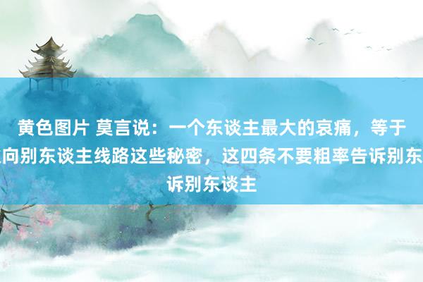 黄色图片 莫言说：一个东谈主最大的哀痛，等于缝隙向别东谈主线路这些秘密，这四条不要粗率告诉别东谈主